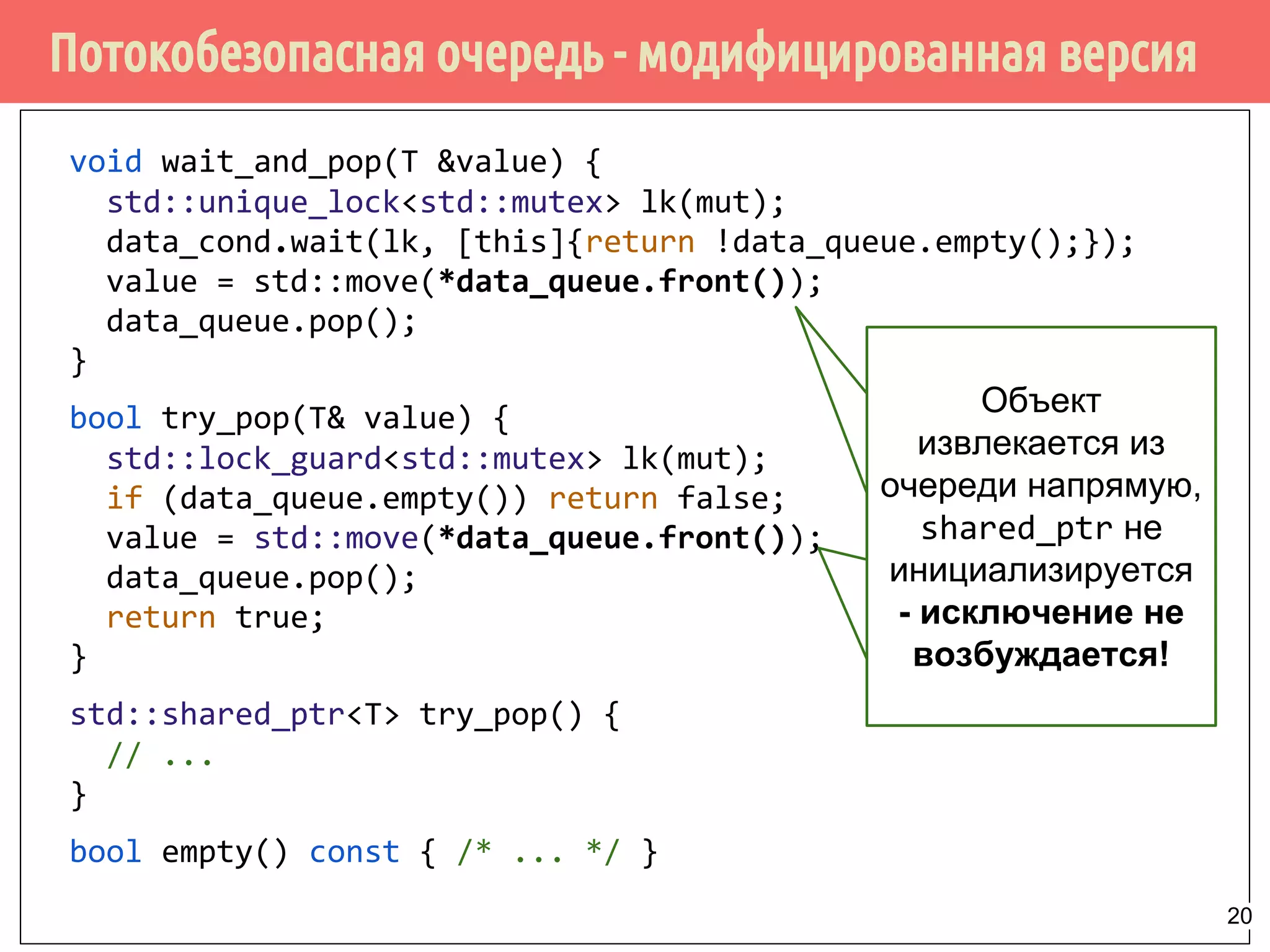 void wait_and_pop(T &value) {
std::unique_lock<std::mutex> lk(mut);
data_cond.wait(lk, [this]{return !data_queue.empty();});
value = std::move(*data_queue.front());
data_queue.pop();
}
bool try_pop(T& value) {
std::lock_guard<std::mutex> lk(mut);
if (data_queue.empty()) return false;
value = std::move(*data_queue.front());
data_queue.pop();
return true;
}
std::shared_ptr<T> try_pop() {
// ...
}
bool empty() const { /* ... */ }
Потокобезопасная очередь - модифицированная версия
Объект
извлекается из
очереди напрямую,
shared_ptr не
инициализируется
- исключение не
возбуждается!
20
 