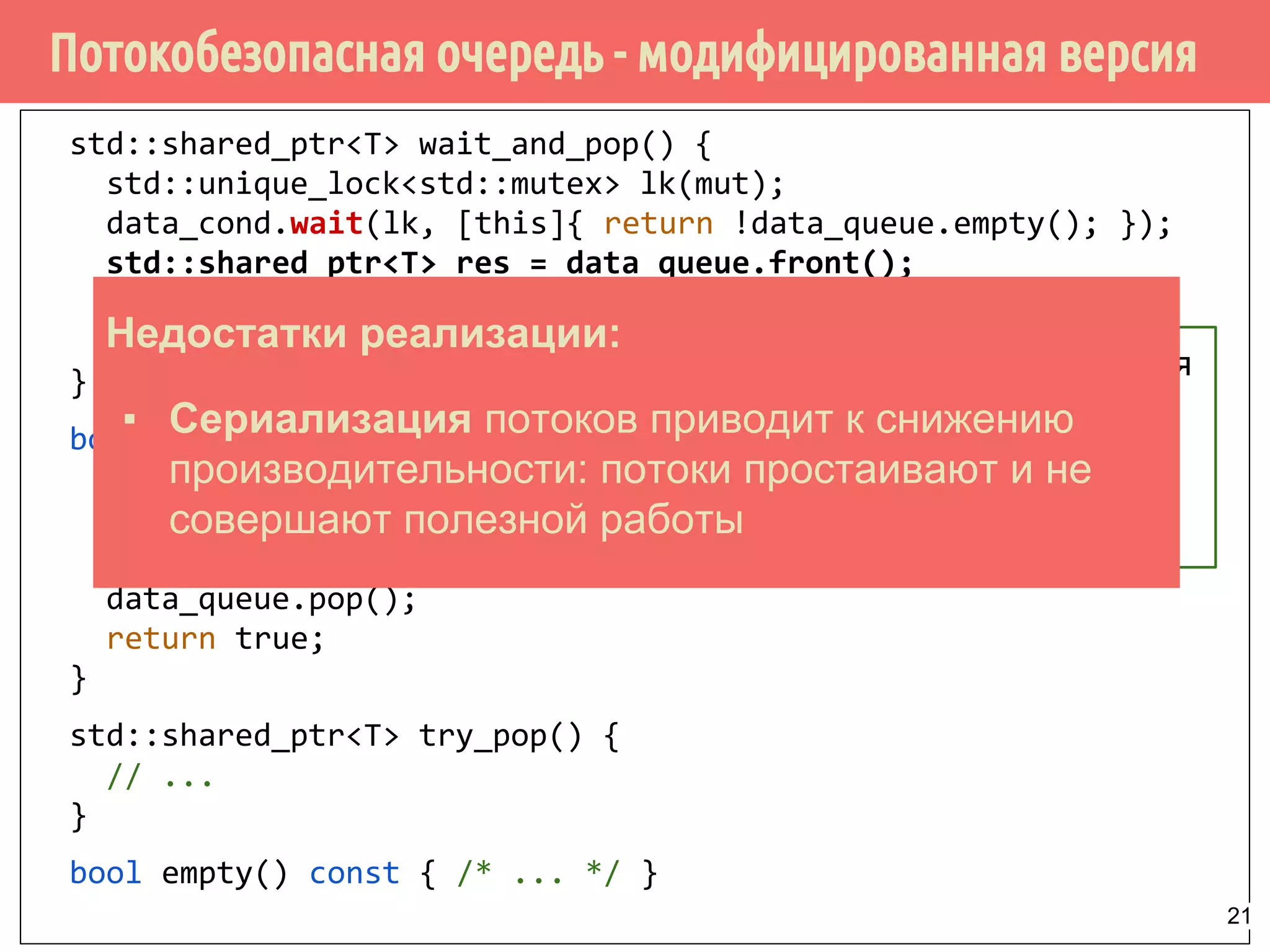 Потокобезопасная очередь - модифицированная версия
std::shared_ptr<T> wait_and_pop() {
std::unique_lock<std::mutex> lk(mut);
data_cond.wait(lk, [this]{ return !data_queue.empty(); });
std::shared_ptr<T> res = data_queue.front();
data_queue.pop();
return res;
}
bool try_pop(T& value) {
std::lock_guard<std::mutex> lk(mut);
if (data_queue.empty()) return false;
value = std::move(*data_queue.front());
data_queue.pop();
return true;
}
std::shared_ptr<T> try_pop() {
// ...
}
bool empty() const { /* ... */ }
Объект извлекается
из очереди
напрямую,
shared_ptr не
инициализируется
Недостатки реализации:
▪ Сериализация потоков приводит к снижению
производительности: потоки простаивают и не
совершают полезной работы
21
 