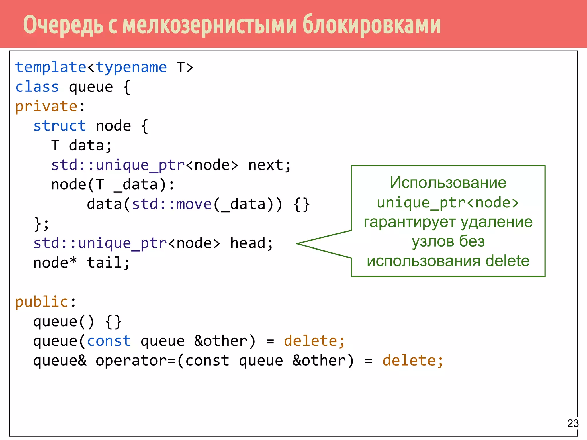Очередь с мелкозернистыми блокировками
template<typename T>
class queue {
private:
struct node {
T data;
std::unique_ptr<node> next;
node(T _data):
data(std::move(_data)) {}
};
std::unique_ptr<node> head;
node* tail;
public:
queue() {}
queue(const queue &other) = delete;
queue& operator=(const queue &other) = delete;
Использование
unique_ptr<node>
гарантирует удаление
узлов без
использования delete
23
 