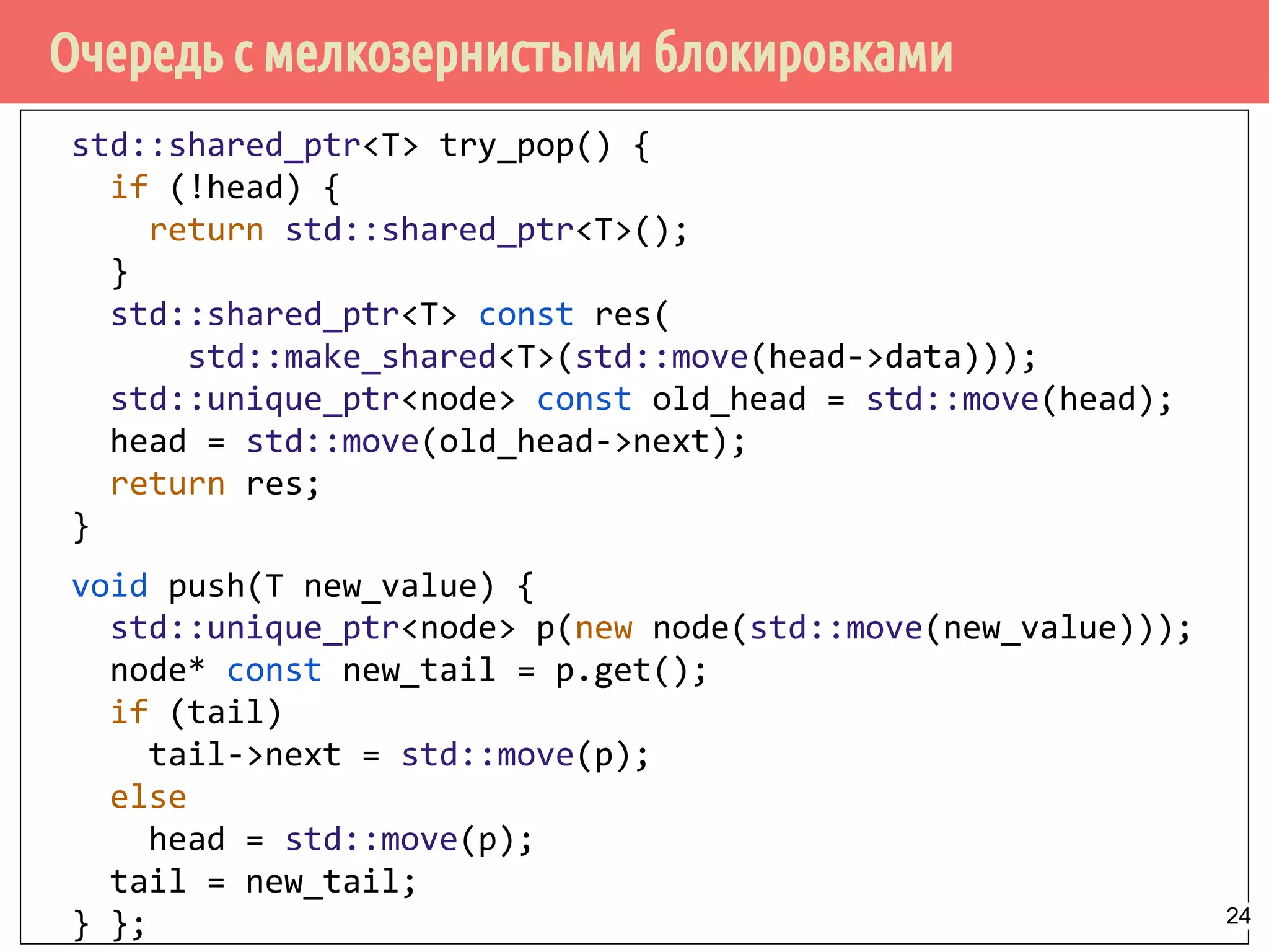 Очередь с мелкозернистыми блокировками
std::shared_ptr<T> try_pop() {
if (!head) {
return std::shared_ptr<T>();
}
std::shared_ptr<T> const res(
std::make_shared<T>(std::move(head->data)));
std::unique_ptr<node> const old_head = std::move(head);
head = std::move(old_head->next);
return res;
}
void push(T new_value) {
std::unique_ptr<node> p(new node(std::move(new_value)));
node* const new_tail = p.get();
if (tail)
tail->next = std::move(p);
else
head = std::move(p);
tail = new_tail;
} }; 24
 
