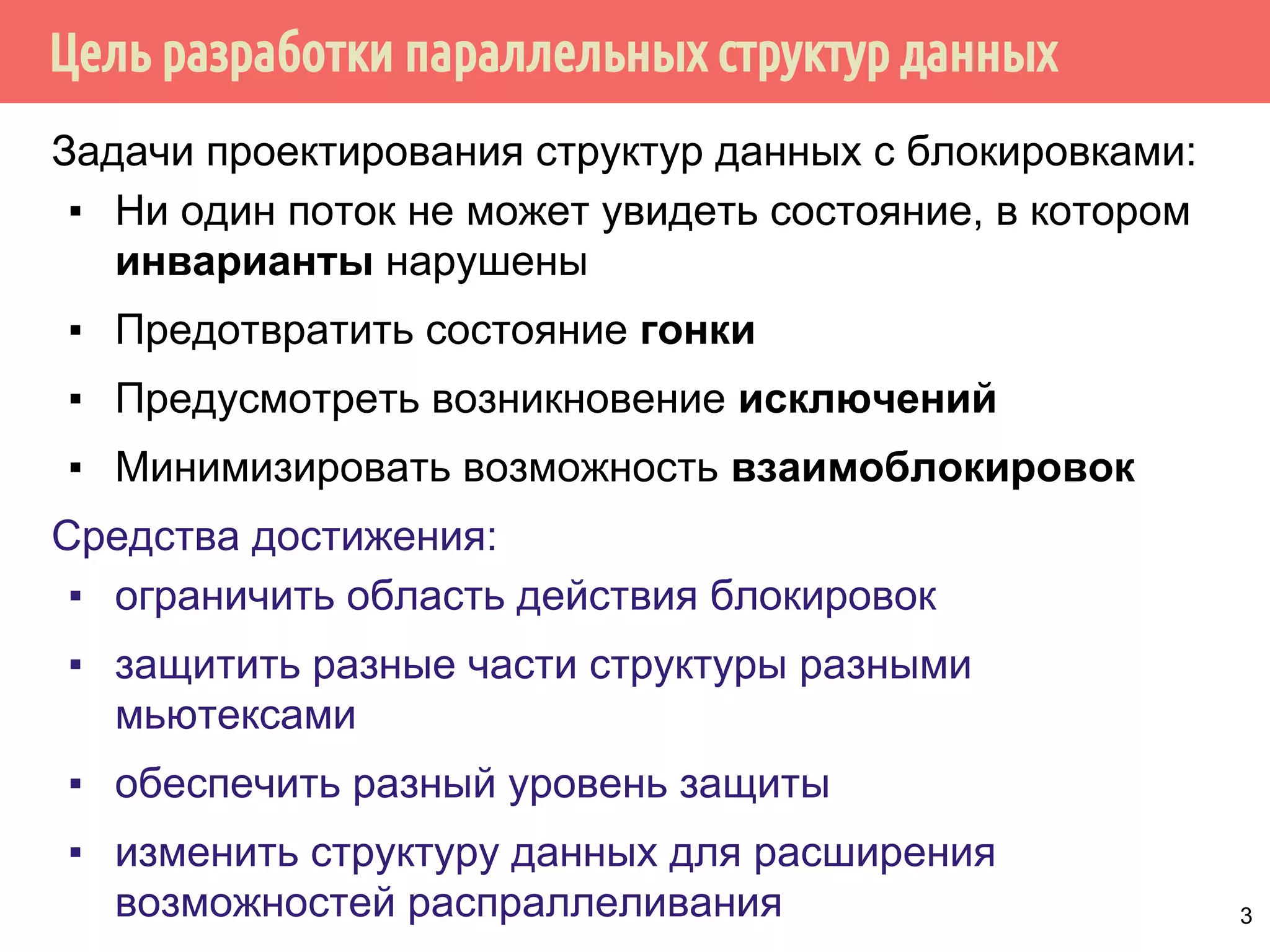 Цель разработки параллельных структур данных
Задачи проектирования структур данных с блокировками:
▪ Ни один поток не может увидеть состояние, в котором
инварианты нарушены
▪ Предотвратить состояние гонки
▪ Предусмотреть возникновение исключений
▪ Минимизировать возможность взаимоблокировок
Средства достижения:
▪ ограничить область действия блокировок
▪ защитить разные части структуры разными
мьютексами
▪ обеспечить разный уровень защиты
▪ изменить структуру данных для расширения
возможностей распраллеливания 3
 