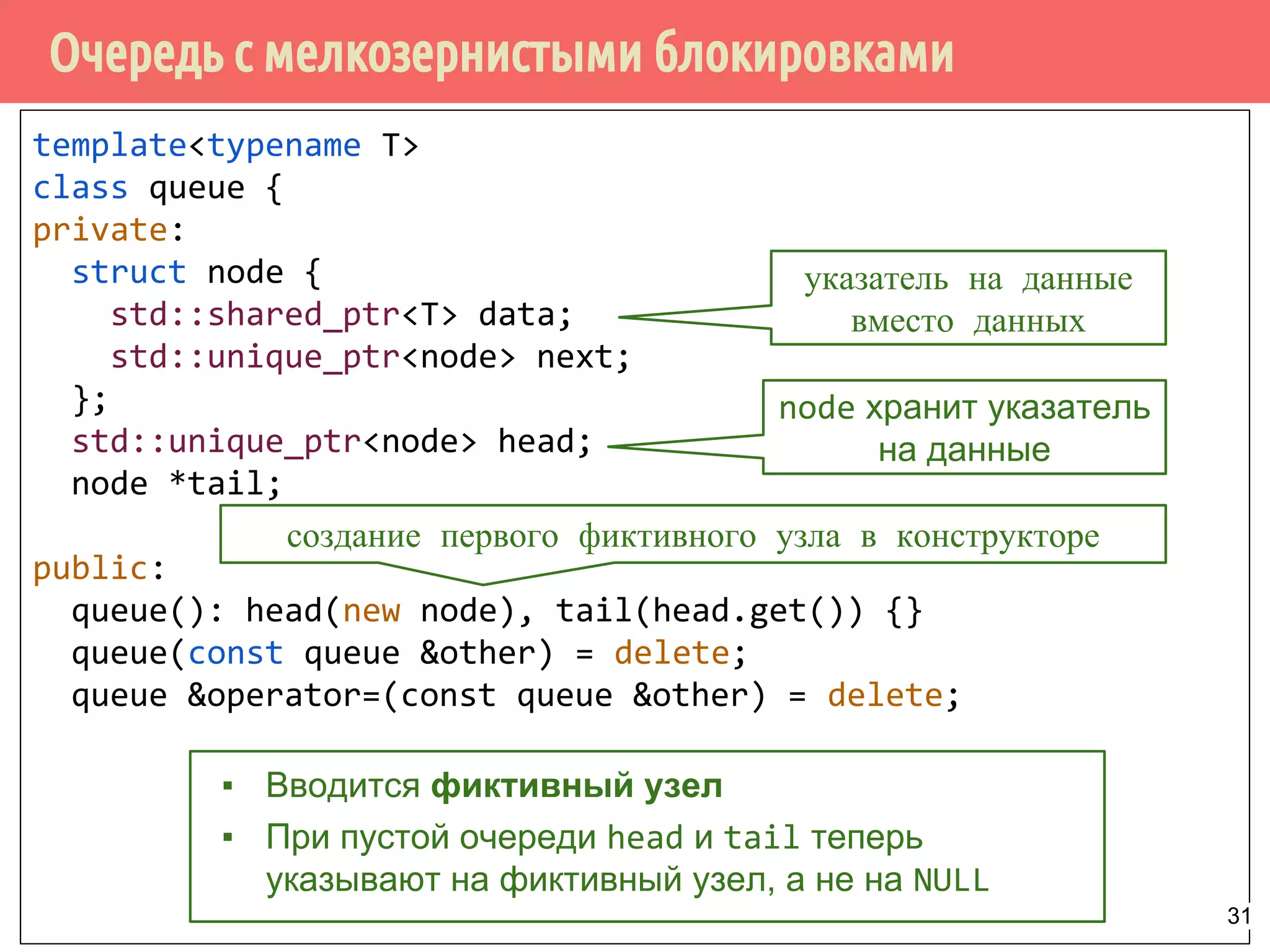 Очередь с мелкозернистыми блокировками
template<typename T>
class queue {
private:
struct node {
std::shared_ptr<T> data;
std::unique_ptr<node> next;
};
std::unique_ptr<node> head;
node *tail;
public:
queue(): head(new node), tail(head.get()) {}
queue(const queue &other) = delete;
queue &operator=(const queue &other) = delete;
node хранит указатель
на данные
▪ Вводится фиктивный узел
▪ При пустой очереди head и tail теперь
указывают на фиктивный узел, а не на NULL
указатель на данные
вместо данных
создание первого фиктивного узла в конструкторе
31
 
