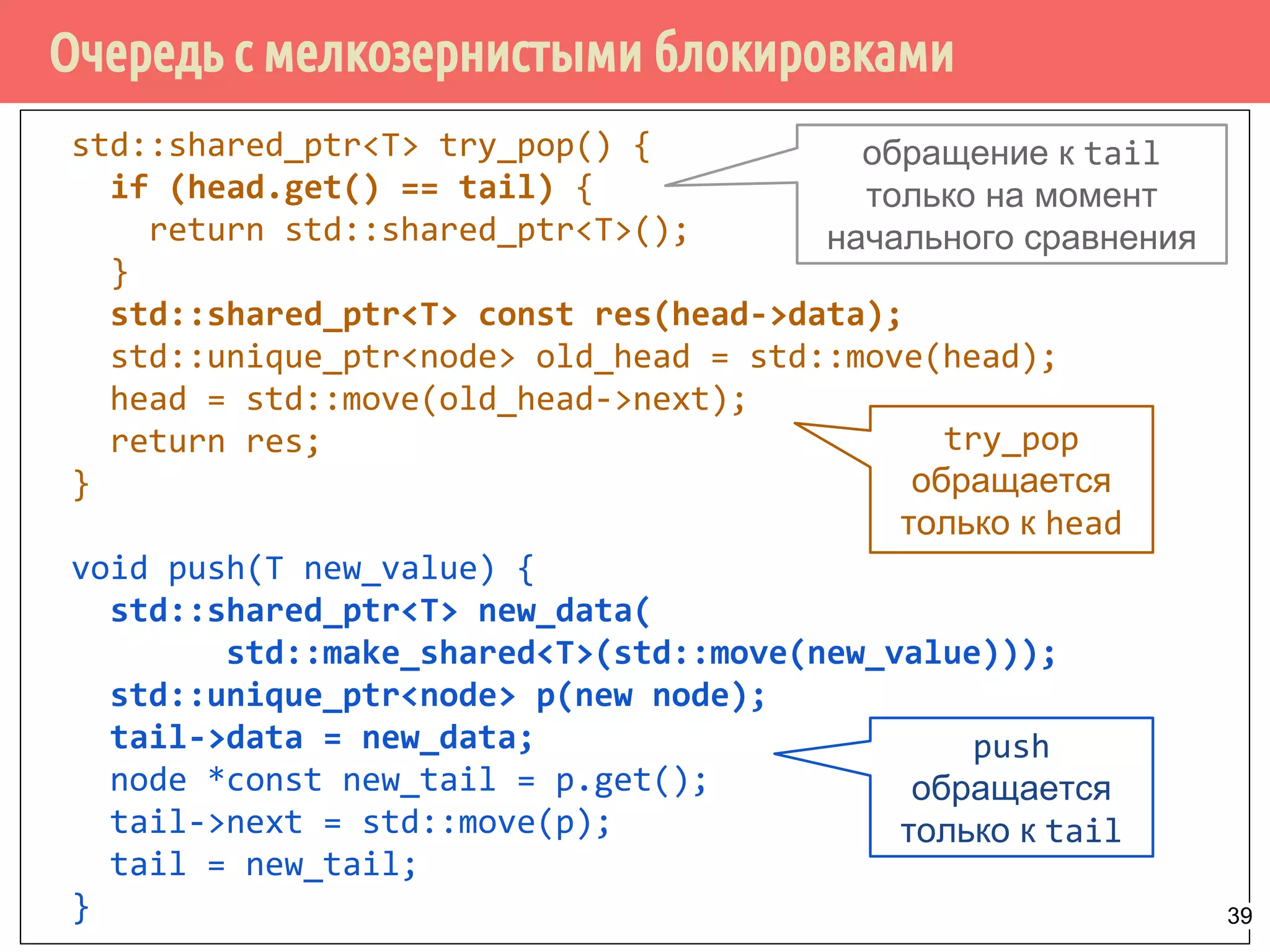Очередь с мелкозернистыми блокировками
std::shared_ptr<T> try_pop() {
if (head.get() == tail) {
return std::shared_ptr<T>();
}
std::shared_ptr<T> const res(head->data);
std::unique_ptr<node> old_head = std::move(head);
head = std::move(old_head->next);
return res;
}
void push(T new_value) {
std::shared_ptr<T> new_data(
std::make_shared<T>(std::move(new_value)));
std::unique_ptr<node> p(new node);
tail->data = new_data;
node *const new_tail = p.get();
tail->next = std::move(p);
tail = new_tail;
}
обращение к tail
только на момент
начального сравнения
push
обращается
только к tail
try_pop
обращается
только к head
39
 