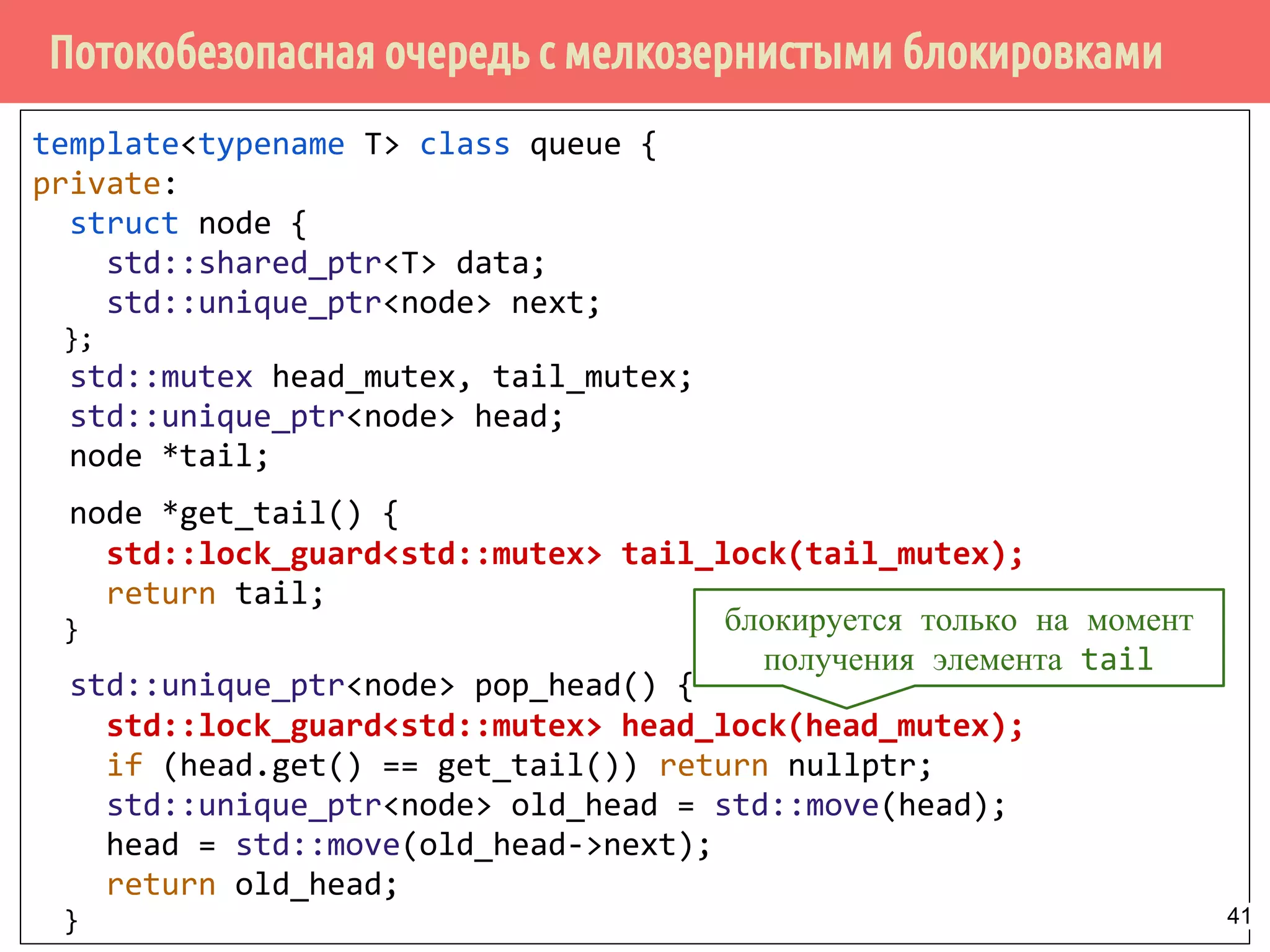 Потокобезопасная очередь с мелкозернистыми блокировками
template<typename T> class queue {
private:
struct node {
std::shared_ptr<T> data;
std::unique_ptr<node> next;
};
std::mutex head_mutex, tail_mutex;
std::unique_ptr<node> head;
node *tail;
node *get_tail() {
std::lock_guard<std::mutex> tail_lock(tail_mutex);
return tail;
}
std::unique_ptr<node> pop_head() {
std::lock_guard<std::mutex> head_lock(head_mutex);
if (head.get() == get_tail()) return nullptr;
std::unique_ptr<node> old_head = std::move(head);
head = std::move(old_head->next);
return old_head;
}
блокируется только на момент
получения элемента tail
41
 