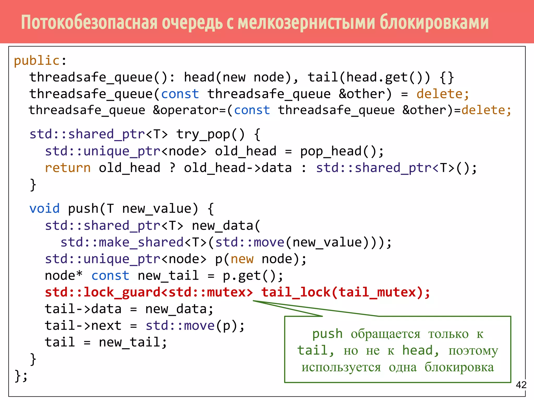 Потокобезопасная очередь с мелкозернистыми блокировками
public:
threadsafe_queue(): head(new node), tail(head.get()) {}
threadsafe_queue(const threadsafe_queue &other) = delete;
threadsafe_queue &operator=(const threadsafe_queue &other)=delete;
std::shared_ptr<T> try_pop() {
std::unique_ptr<node> old_head = pop_head();
return old_head ? old_head->data : std::shared_ptr<T>();
}
void push(T new_value) {
std::shared_ptr<T> new_data(
std::make_shared<T>(std::move(new_value)));
std::unique_ptr<node> p(new node);
node* const new_tail = p.get();
std::lock_guard<std::mutex> tail_lock(tail_mutex);
tail->data = new_data;
tail->next = std::move(p);
tail = new_tail;
}
};
push обращается только к
tail, но не к head, поэтому
используется одна блокировка
42
 