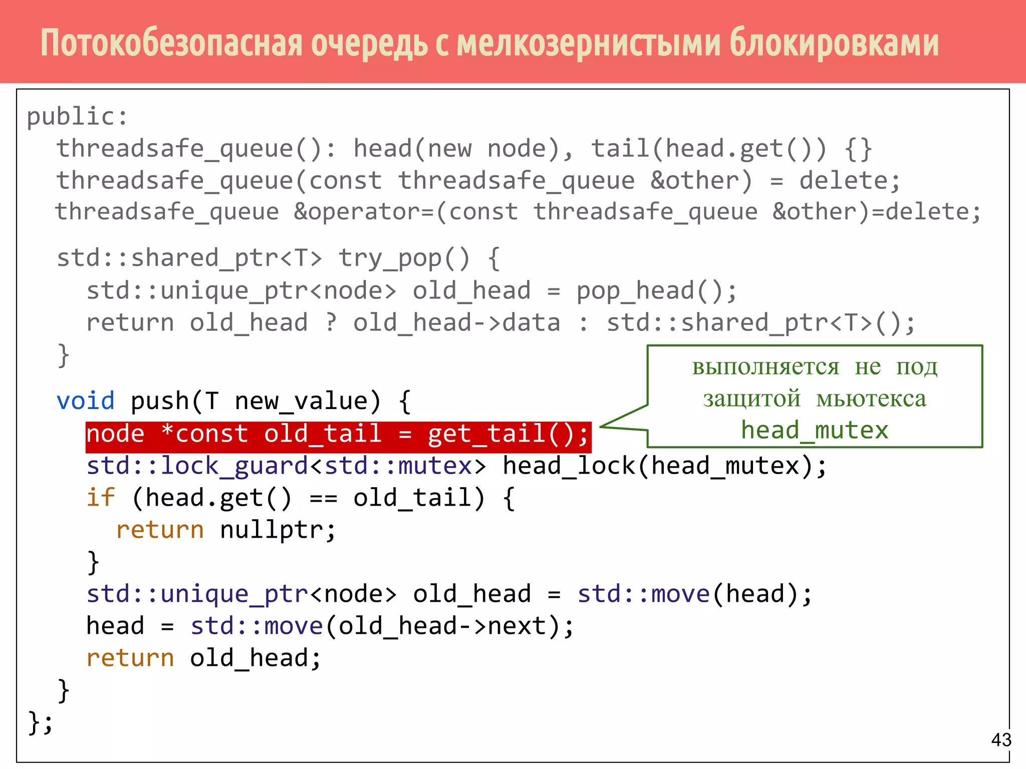 Потокобезопасная очередь с мелкозернистыми блокировками
public:
threadsafe_queue(): head(new node), tail(head.get()) {}
threadsafe_queue(const threadsafe_queue &other) = delete;
threadsafe_queue &operator=(const threadsafe_queue &other)=delete;
std::shared_ptr<T> try_pop() {
std::unique_ptr<node> old_head = pop_head();
return old_head ? old_head->data : std::shared_ptr<T>();
}
void push(T new_value) {
node *const old_tail = get_tail();
std::lock_guard<std::mutex> head_lock(head_mutex);
if (head.get() == old_tail) {
return nullptr;
}
std::unique_ptr<node> old_head = std::move(head);
head = std::move(old_head->next);
return old_head;
}
};
выполняется не под
защитой мьютекса
head_mutex
43
 