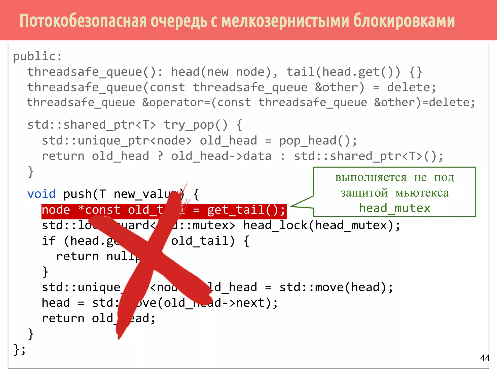 Потокобезопасная очередь с мелкозернистыми блокировками
public:
threadsafe_queue(): head(new node), tail(head.get()) {}
threadsafe_queue(const threadsafe_queue &other) = delete;
threadsafe_queue &operator=(const threadsafe_queue &other)=delete;
std::shared_ptr<T> try_pop() {
std::unique_ptr<node> old_head = pop_head();
return old_head ? old_head->data : std::shared_ptr<T>();
}
void push(T new_value) {
node *const old_tail = get_tail();
std::lock_guard<std::mutex> head_lock(head_mutex);
if (head.get() == old_tail) {
return nullptr;
}
std::unique_ptr<node> old_head = std::move(head);
head = std::move(old_head->next);
return old_head;
}
};
выполняется не под
защитой мьютекса
head_mutex
44
 