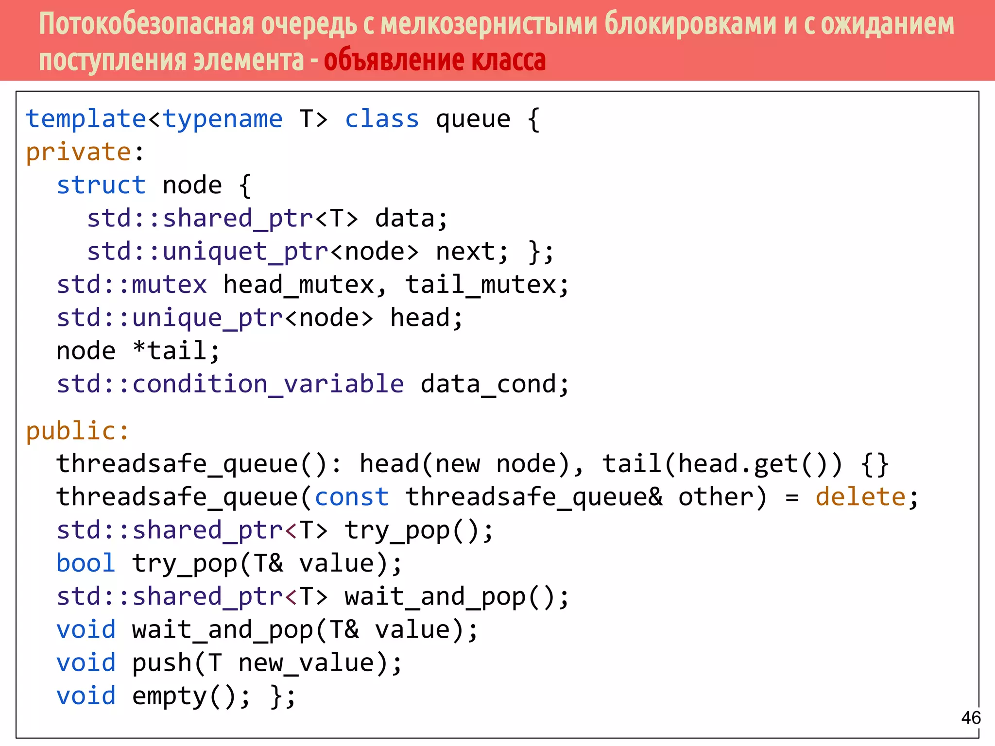 Потокобезопасная очередь с мелкозернистыми блокировками и с ожиданием
поступления элемента - объявление класса
template<typename T> class queue {
private:
struct node {
std::shared_ptr<T> data;
std::uniquet_ptr<node> next; };
std::mutex head_mutex, tail_mutex;
std::unique_ptr<node> head;
node *tail;
std::condition_variable data_cond;
public:
threadsafe_queue(): head(new node), tail(head.get()) {}
threadsafe_queue(const threadsafe_queue& other) = delete;
std::shared_ptr<T> try_pop();
bool try_pop(T& value);
std::shared_ptr<T> wait_and_pop();
void wait_and_pop(T& value);
void push(T new_value);
void empty(); };
46
 
