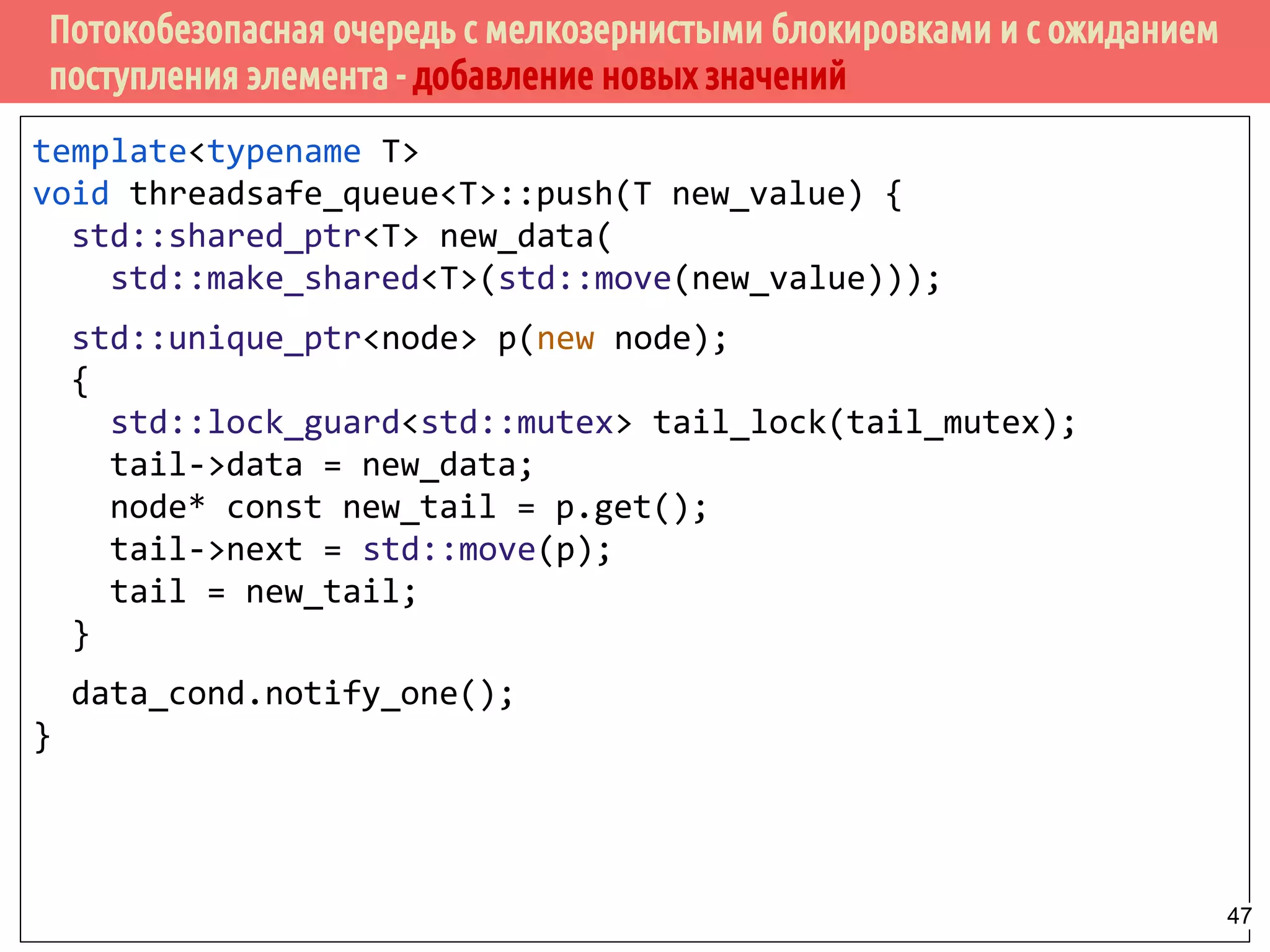 Потокобезопасная очередь с мелкозернистыми блокировками и с ожиданием
поступления элемента - добавление новых значений
template<typename T>
void threadsafe_queue<T>::push(T new_value) {
std::shared_ptr<T> new_data(
std::make_shared<T>(std::move(new_value)));
std::unique_ptr<node> p(new node);
{
std::lock_guard<std::mutex> tail_lock(tail_mutex);
tail->data = new_data;
node* const new_tail = p.get();
tail->next = std::move(p);
tail = new_tail;
}
data_cond.notify_one();
}
47
 