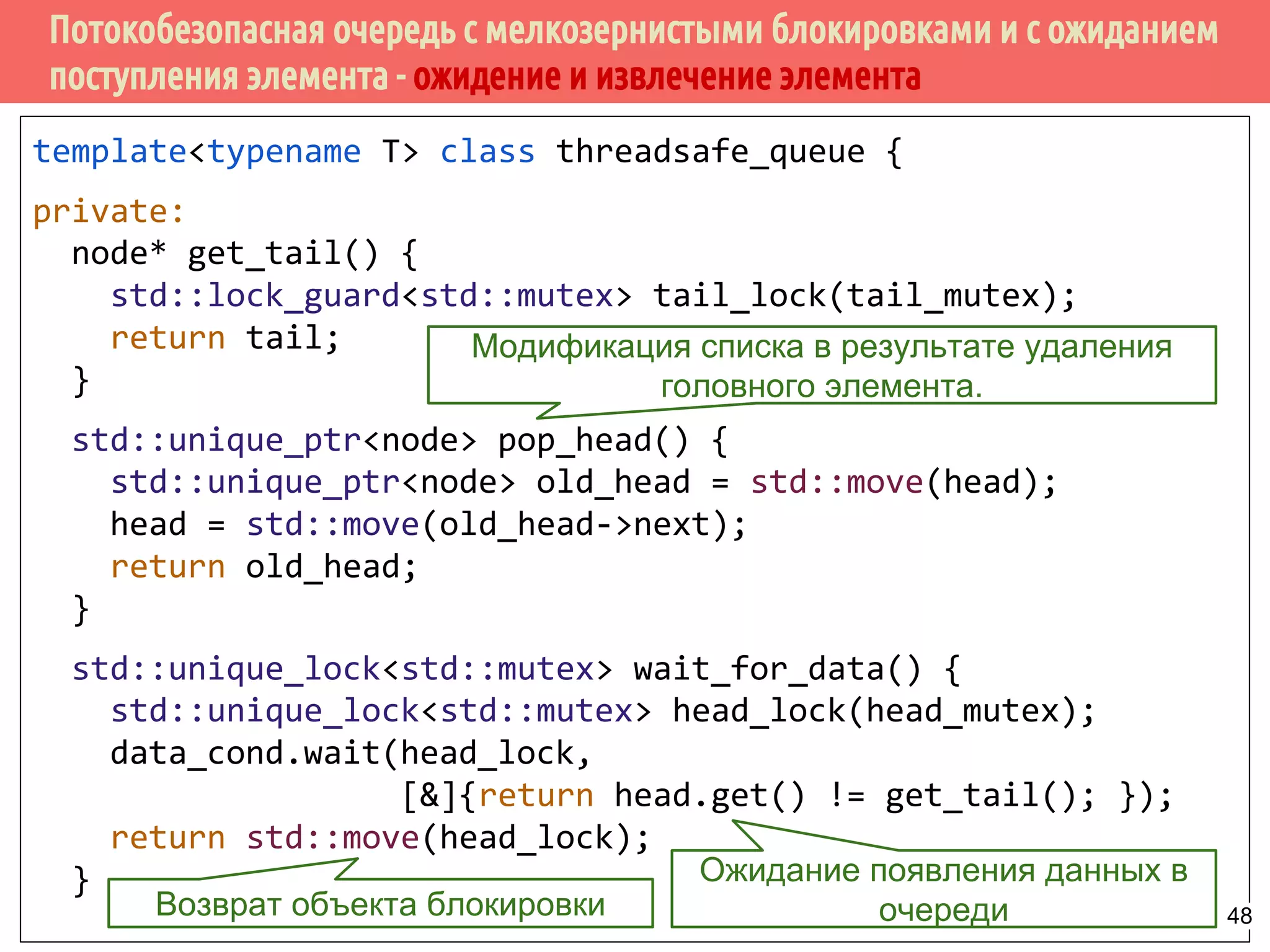 Потокобезопасная очередь с мелкозернистыми блокировками и с ожиданием
поступления элемента - ожидение и извлечение элемента
template<typename T> class threadsafe_queue {
private:
node* get_tail() {
std::lock_guard<std::mutex> tail_lock(tail_mutex);
return tail;
}
std::unique_ptr<node> pop_head() {
std::unique_ptr<node> old_head = std::move(head);
head = std::move(old_head->next);
return old_head;
}
std::unique_lock<std::mutex> wait_for_data() {
std::unique_lock<std::mutex> head_lock(head_mutex);
data_cond.wait(head_lock,
[&]{return head.get() != get_tail(); });
return std::move(head_lock);
}
Модификация списка в результате удаления
головного элемента.
Ожидание появления данных в
очередиВозврат объекта блокировки 48
 