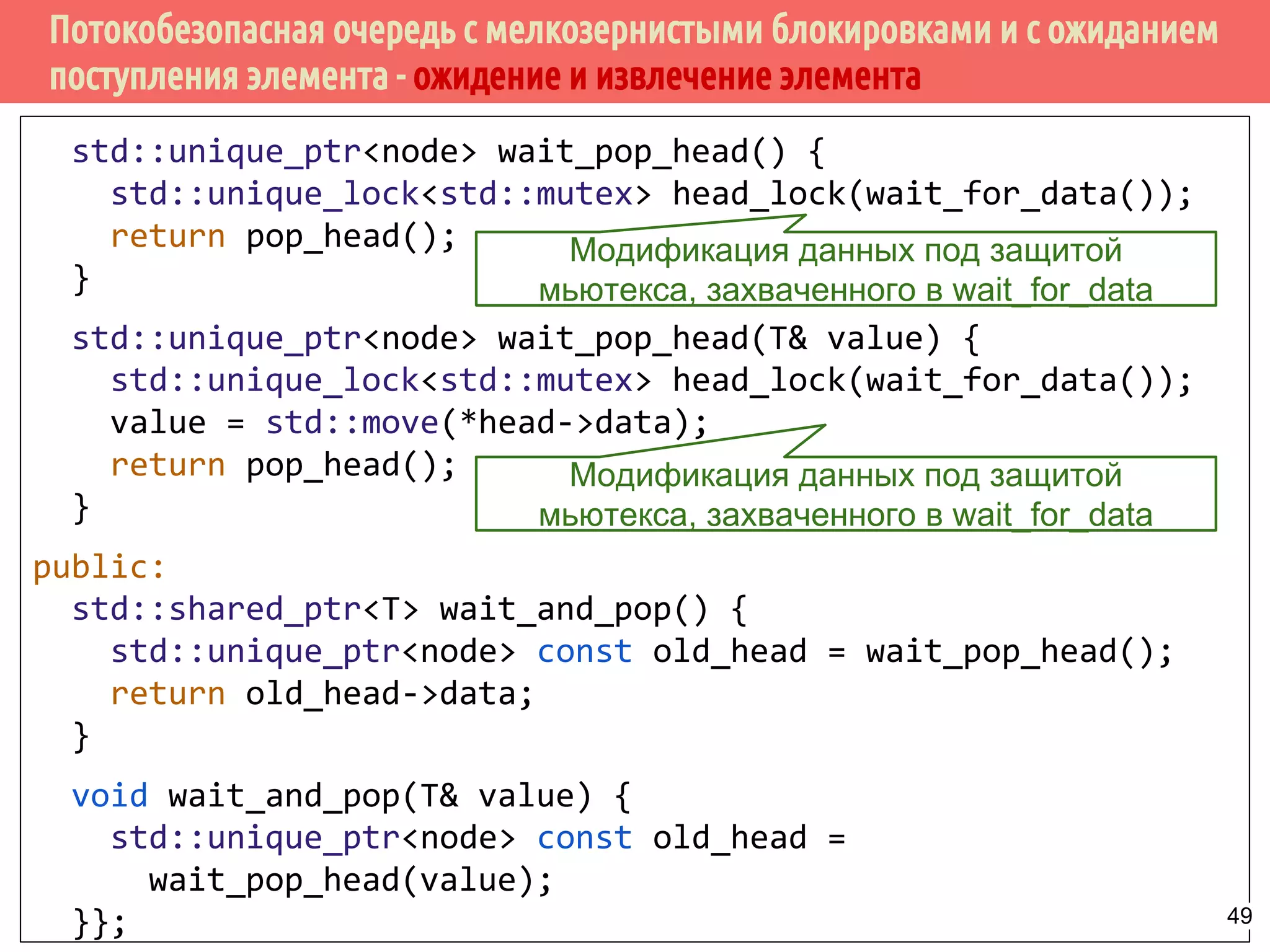Потокобезопасная очередь с мелкозернистыми блокировками и с ожиданием
поступления элемента - ожидение и извлечение элемента
std::unique_ptr<node> wait_pop_head() {
std::unique_lock<std::mutex> head_lock(wait_for_data());
return pop_head();
}
std::unique_ptr<node> wait_pop_head(T& value) {
std::unique_lock<std::mutex> head_lock(wait_for_data());
value = std::move(*head->data);
return pop_head();
}
public:
std::shared_ptr<T> wait_and_pop() {
std::unique_ptr<node> const old_head = wait_pop_head();
return old_head->data;
}
void wait_and_pop(T& value) {
std::unique_ptr<node> const old_head =
wait_pop_head(value);
}};
Модификация данных под защитой
мьютекса, захваченного в wait_for_data
Модификация данных под защитой
мьютекса, захваченного в wait_for_data
49
 