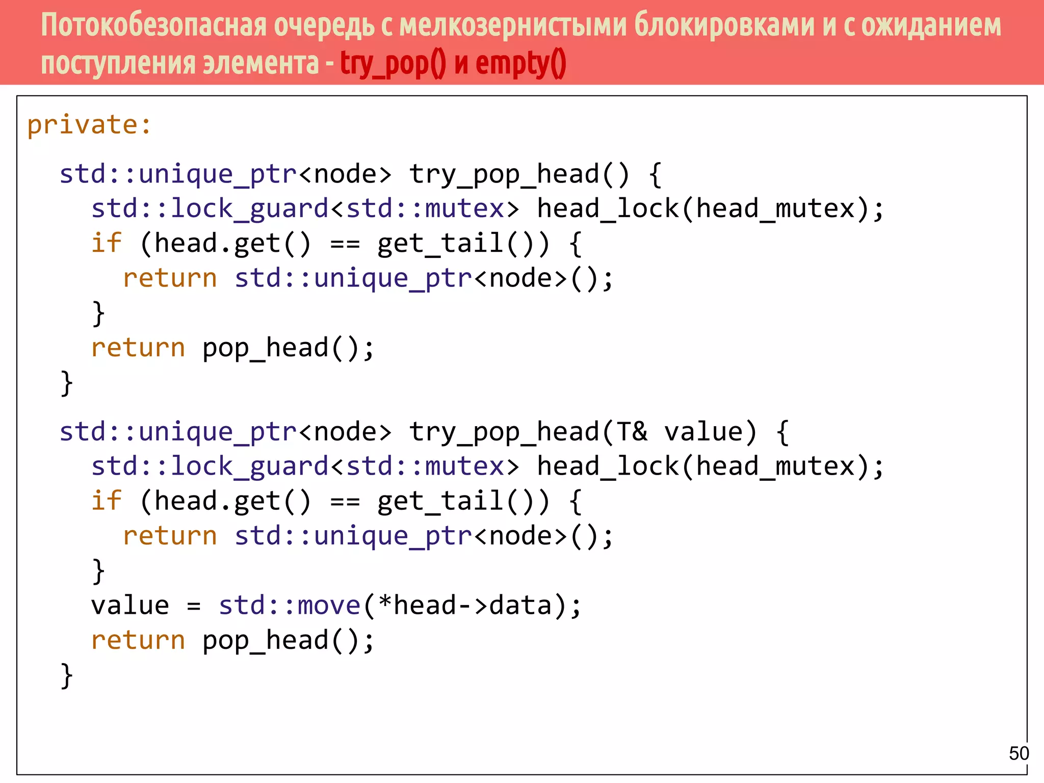Потокобезопасная очередь с мелкозернистыми блокировками и с ожиданием
поступления элемента - try_pop() и empty()
private:
std::unique_ptr<node> try_pop_head() {
std::lock_guard<std::mutex> head_lock(head_mutex);
if (head.get() == get_tail()) {
return std::unique_ptr<node>();
}
return pop_head();
}
std::unique_ptr<node> try_pop_head(T& value) {
std::lock_guard<std::mutex> head_lock(head_mutex);
if (head.get() == get_tail()) {
return std::unique_ptr<node>();
}
value = std::move(*head->data);
return pop_head();
}
50
 