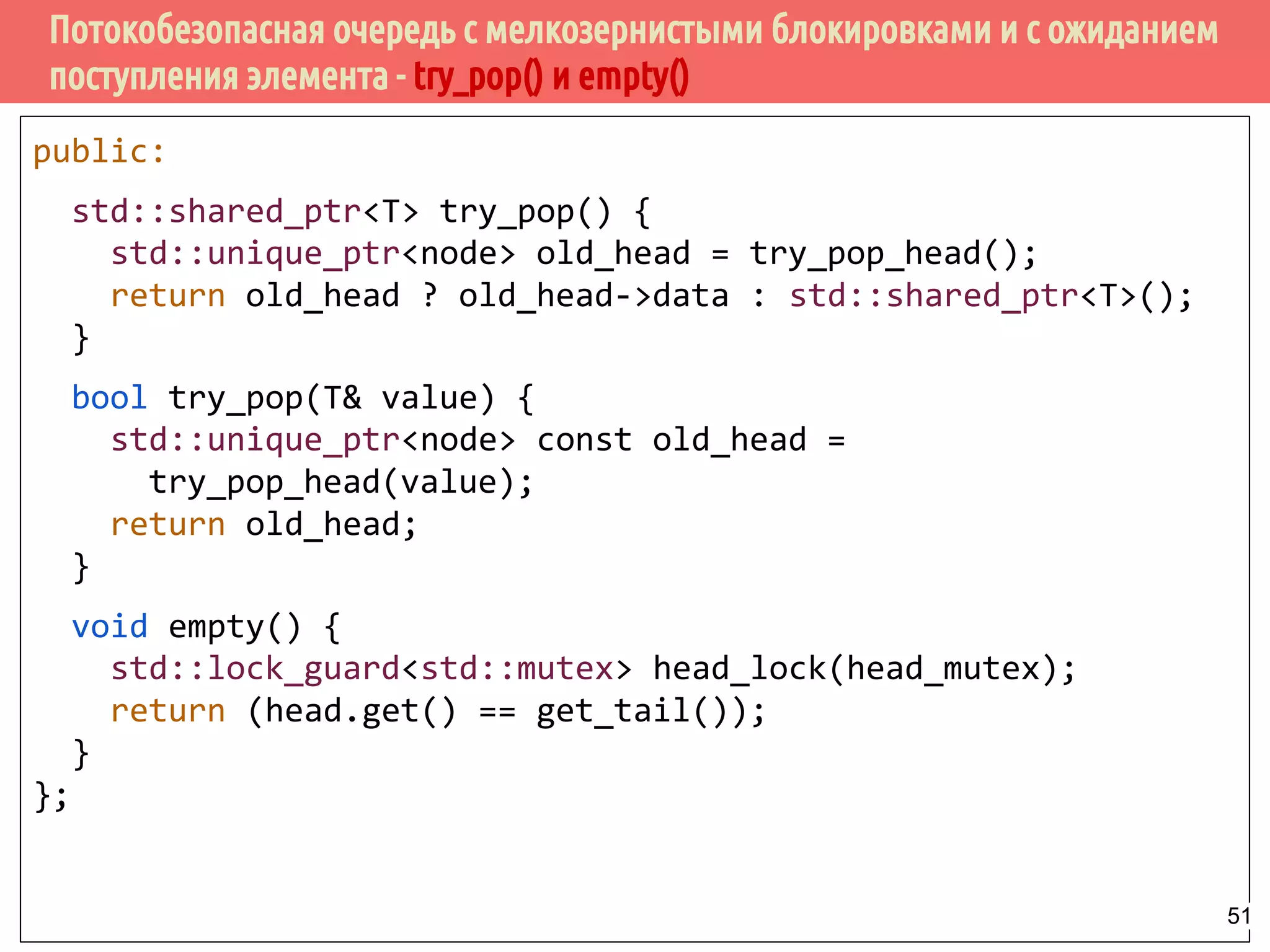 Потокобезопасная очередь с мелкозернистыми блокировками и с ожиданием
поступления элемента - try_pop() и empty()
public:
std::shared_ptr<T> try_pop() {
std::unique_ptr<node> old_head = try_pop_head();
return old_head ? old_head->data : std::shared_ptr<T>();
}
bool try_pop(T& value) {
std::unique_ptr<node> const old_head =
try_pop_head(value);
return old_head;
}
void empty() {
std::lock_guard<std::mutex> head_lock(head_mutex);
return (head.get() == get_tail());
}
};
51
 