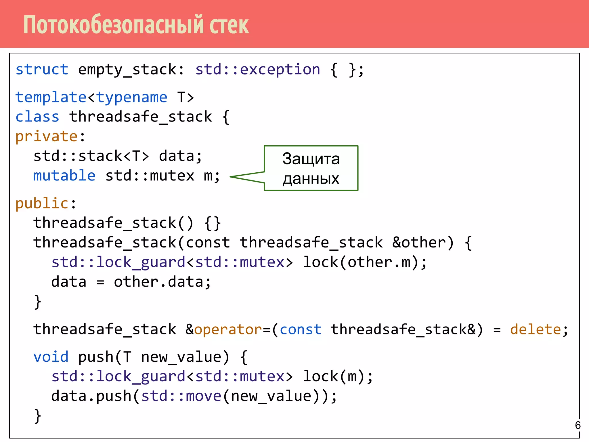 Потокобезопасный стек
struct empty_stack: std::exception { };
template<typename T>
class threadsafe_stack {
private:
std::stack<T> data;
mutable std::mutex m;
public:
threadsafe_stack() {}
threadsafe_stack(const threadsafe_stack &other) {
std::lock_guard<std::mutex> lock(other.m);
data = other.data;
}
threadsafe_stack &operator=(const threadsafe_stack&) = delete;
void push(T new_value) {
std::lock_guard<std::mutex> lock(m);
data.push(std::move(new_value));
}
Защита
данных
6
 