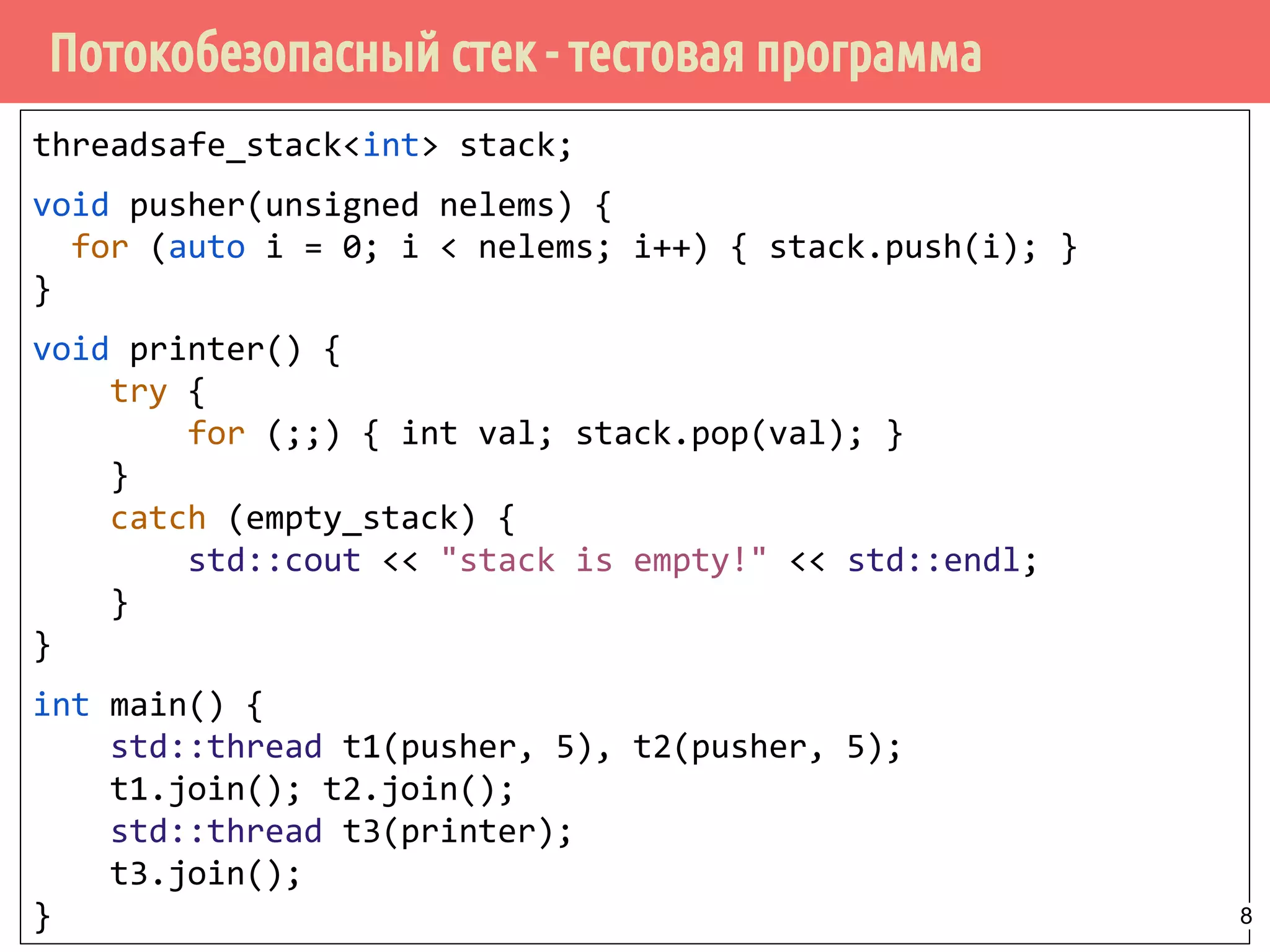 Потокобезопасный стек - тестовая программа
threadsafe_stack<int> stack;
void pusher(unsigned nelems) {
for (auto i = 0; i < nelems; i++) { stack.push(i); }
}
void printer() {
try {
for (;;) { int val; stack.pop(val); }
}
catch (empty_stack) {
std::cout << "stack is empty!" << std::endl;
}
}
int main() {
std::thread t1(pusher, 5), t2(pusher, 5);
t1.join(); t2.join();
std::thread t3(printer);
t3.join();
} 8
 