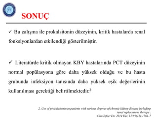 SONUÇ
 Bu çalışma ile prokalsitonin düzeyinin, kritik hastalarda renal
fonksiyonlardan etkilendiği gösterilmiştir.
 Literatürde kritik olmayan KBY hastalarında PCT düzeyinin
normal popülasyona göre daha yüksek olduğu ve bu hasta
grubunda infeksiyon tanısında daha yüksek eşik değerlerinin
kullanılması gerektiği belirtilmektedir.2
2. Use of procalcitonin in patients with various degrees of chronic kidney disease including
renal replacement therapy .
Clin Infect Dis 2014 Dec 15;59(12):1761-7
 