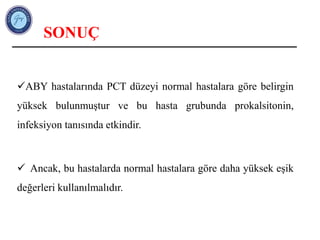 SONUÇ
ABY hastalarında PCT düzeyi normal hastalara göre belirgin
yüksek bulunmuştur ve bu hasta grubunda prokalsitonin,
infeksiyon tanısında etkindir.
 Ancak, bu hastalarda normal hastalara göre daha yüksek eşik
değerleri kullanılmalıdır.
 