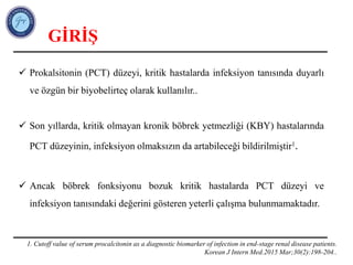  Prokalsitonin (PCT) düzeyi, kritik hastalarda infeksiyon tanısında duyarlı
ve özgün bir biyobelirteç olarak kullanılır..
 Son yıllarda, kritik olmayan kronik böbrek yetmezliği (KBY) hastalarında
PCT düzeyinin, infeksiyon olmaksızın da artabileceği bildirilmiştir1.
 Ancak böbrek fonksiyonu bozuk kritik hastalarda PCT düzeyi ve
infeksiyon tanısındaki değerini gösteren yeterli çalışma bulunmamaktadır.
GİRİŞ
1. Cutoff value of serum procalcitonin as a diagnostic biomarker of infection in end-stage renal disease patients.
Korean J Intern Med.2015 Mar;30(2):198-204..
 
