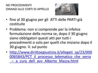 NEI PROCEDIMENTI
DINANZI ALLE CORTI DI APPELLO
• fino al 30 giugno per gli ATTI delle PARTI già
costituite
• Problema: non si comprende per la infelice
formulazione della norma se, dopo il 30 giugno
siano obbligatori questi atti per tutti i
procedimenti o solo per quelli che iniziano dopo il
30 giugno. V. sul punto
• http://www.dirittoegiustizia.it/allegati_sp/23/000
0065843/PCT_il_processo_telematico_che_verra
_–_a_cura_dell_avv_Alberto_Mazza.html
 