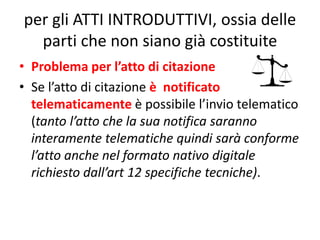 per gli ATTI INTRODUTTIVI, ossia delle
parti che non siano già costituite
• Problema per l’atto di citazione
• Se l’atto di citazione è notificato
telematicamente è possibile l’invio telematico
(tanto l’atto che la sua notifica saranno
interamente telematiche quindi sarà conforme
l’atto anche nel formato nativo digitale
richiesto dall’art 12 specifiche tecniche).
 