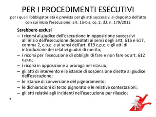 PER I PROCEDIMENTI ESECUTIVI
per i quali l’obbligatorietà è prevista per gli atti successivi al deposito dell’atto
con cui inizia l’esecuzione: art. 16-bis, co. 2, d.l. n. 179/2012
Sarebbero esclusi
– i ricorsi al giudice dell’esecuzione in opposizione successivi
all’inizio dell’esecuzione depositati ai sensi degli artt. 615 e 617,
comma 2, c.p.c. e ai sensi dell’art. 619 c.p.c. e gli atti di
introduzione dei relativi giudizi di merito;
– i ricorsi per l’esecuzione di obblighi di fare e non fare ex art. 612
c.p.c.;
– i ricorsi in opposizione a proroga nel rilascio;
– gli atti di intervento e le istanze di sospensione dirette al giudice
dell’esecuzione;
– le istanze di conversione del pignoramento;
– le dichiarazioni di terzo pignorato e le relative contestazioni;
– gli atti relativi agli incidenti nell’esecuzione per rilascio;
•
 