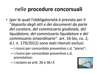 nelle procedure concorsuali
• (per le quali l’obbligatorietà è prevista per il
“deposito degli atti e dei documenti da parte
del curatore, del commissario giudiziale, del
liquidatore, del commissario liquidatore e del
commissario straordinario”: art. 16-bis, co. 2,
d.l. n. 179/2012) sono stati ritenuti esclusi:
– i ricorsi per concordato preventivo c.d. “pieno”;
– i ricorsi per concordato preventivo c.d.
prenotativo;
– i reclami ex artt. 26 e 36 l.f.
 