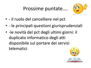 Prossime puntate….
• - il ruolo del cancelliere nel pct
• - le principali questioni giurisprudenziali
• -le novità del pct degli ultimi giorni: il
duplicato informatico degli atti
disponibile sul portare dei servizi
telematici
 