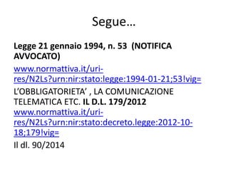 Segue…
Legge 21 gennaio 1994, n. 53 (NOTIFICA
AVVOCATO)
www.normattiva.it/uri-
res/N2Ls?urn:nir:stato:legge:1994-01-21;53!vig=
L’OBBLIGATORIETA’ , LA COMUNICAZIONE
TELEMATICA ETC. IL D.L. 179/2012
www.normattiva.it/uri-
res/N2Ls?urn:nir:stato:decreto.legge:2012-10-
18;179!vig=
Il dl. 90/2014
 