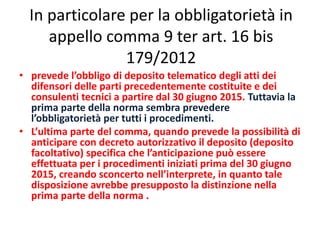In particolare per la obbligatorietà in
appello comma 9 ter art. 16 bis
179/2012
• prevede l’obbligo di deposito telematico degli atti dei
difensori delle parti precedentemente costituite e dei
consulenti tecnici a partire dal 30 giugno 2015. Tuttavia la
prima parte della norma sembra prevedere
l’obbligatorietà per tutti i procedimenti.
• L’ultima parte del comma, quando prevede la possibilità di
anticipare con decreto autorizzativo il deposito (deposito
facoltativo) specifica che l’anticipazione può essere
effettuata per i procedimenti iniziati prima del 30 giugno
2015, creando sconcerto nell’interprete, in quanto tale
disposizione avrebbe presupposto la distinzione nella
prima parte della norma .
 