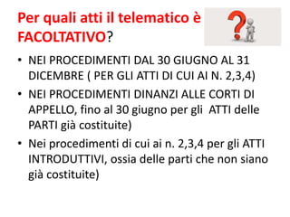 Per quali atti il telematico è
FACOLTATIVO?
• NEI PROCEDIMENTI DAL 30 GIUGNO AL 31
DICEMBRE ( PER GLI ATTI DI CUI AI N. 2,3,4)
• NEI PROCEDIMENTI DINANZI ALLE CORTI DI
APPELLO, fino al 30 giugno per gli ATTI delle
PARTI già costituite)
• Nei procedimenti di cui ai n. 2,3,4 per gli ATTI
INTRODUTTIVI, ossia delle parti che non siano
già costituite)
 