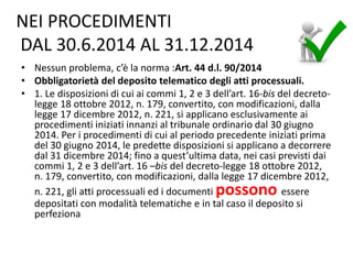 NEI PROCEDIMENTI
DAL 30.6.2014 AL 31.12.2014
• Nessun problema, c’è la norma :Art. 44 d.l. 90/2014
• Obbligatorietà del deposito telematico degli atti processuali.
• 1. Le disposizioni di cui ai commi 1, 2 e 3 dell’art. 16-bis del decreto-
legge 18 ottobre 2012, n. 179, convertito, con modificazioni, dalla
legge 17 dicembre 2012, n. 221, si applicano esclusivamente ai
procedimenti iniziati innanzi al tribunale ordinario dal 30 giugno
2014. Per i procedimenti di cui al periodo precedente iniziati prima
del 30 giugno 2014, le predette disposizioni si applicano a decorrere
dal 31 dicembre 2014; fino a quest’ultima data, nei casi previsti dai
commi 1, 2 e 3 dell’art. 16 –bis del decreto-legge 18 ottobre 2012,
n. 179, convertito, con modificazioni, dalla legge 17 dicembre 2012,
n. 221, gli atti processuali ed i documenti possono essere
depositati con modalità telematiche e in tal caso il deposito si
perfeziona
 