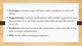 • Lozenges: contains sugar and gum used to medicate mouth and
throat.
• Suppositories: contains medicaments with suitable suppository base
that inserted in to the body cavities other than mouth, like rectum,
nose, ear.
• Poultices: converted to paste like preparation used externally in the
skin to reduce inflammation.
• Pills: Small tablet containing excipients.
 