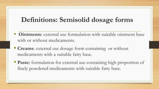 Definitions: Semisolid dosage forms
 Ointments: external use formulation with suitable ointment base
with or without medicaments.
 Creams: external use dosage form containing or without
medicaments with a suitable fatty base.
 Paste: formulation for external use containing high proportion of
finely powdered medicaments with suitable fatty base.
 