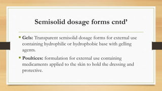 Semisolid dosage forms cntd’
 Gels: Transparent semisolid dosage forms for external use
containing hydrophilic or hydrophobic base with gelling
agents.
 Poultices: formulation for external use containing
medicaments applied to the skin to hold the dressing and
protective.
 
