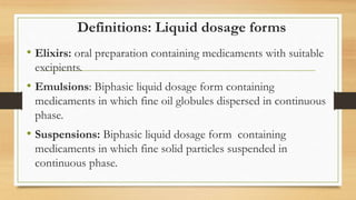Definitions: Liquid dosage forms
• Elixirs: oral preparation containing medicaments with suitable
excipients.
• Emulsions: Biphasic liquid dosage form containing
medicaments in which fine oil globules dispersed in continuous
phase.
• Suspensions: Biphasic liquid dosage form containing
medicaments in which fine solid particles suspended in
continuous phase.
 