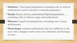 • Solutions : Clear liquid preparation containing with or without
medicaments used as internal or external preparation.
• Syrups: Sweet, viscous, concentrated liquid preparations
containing with or without sugar and medicaments.
• Mixtures: Liquid oral preparations containing one or more
medicaments.
• Nasal drops: contains medicaments that are instilled in to the
nose with a dropper used to treat nose infections and blockage
of nose
 