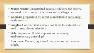 • Mouth wash: Concentrated aqueous solutions for external
use used to treat mouth infections and oral hygiene
• Enemas: preparation for rectal administration containing
medicaments.
• Gargles: Concentrated aqueous solutions for external use,
used to treat throat infections
• Gels: Aqueous colloidal suspensions containing
medicaments.e.g antacid gel
• Linctuses: Viscous, liquid oral preparations used to relief
cough.
 