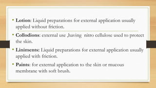• Lotion: Liquid preparations for external application usually
applied without friction.
• Collodions: external use ,having nitro cellulose used to protect
the skin.
• Liniments: Liquid preparations for external application usually
applied with friction.
• Paints: for external application to the skin or mucous
membrane with soft brush.
 