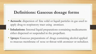 Definitions: Gaseous dosage forms
• Aerosols: dispersion of fine solid or liquid particles in gas used to
apply drug to respiratory tract using atomizer.
• Inhalations: Internal liquid preparations containing medicaments
either dispersed or suspended in the propellant.
• Sprays: Gaseous preparations of drugs containing alcohol applied
to mucous membrane of nose or throat with atomizer or nebulizer.
 