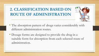 2. CLASSIFICATION BASED ON
ROUTE OF ADMINISTRATION
• The absorption pattern of drugs varies considerably with
different administration routes.
• Dosage forms are designed to provide the drug in a
suitable form for absorption from each selected route of
administration.
 