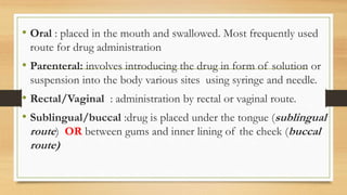 • Oral : placed in the mouth and swallowed. Most frequently used
route for drug administration
• Parenteral: involves introducing the drug in form of solution or
suspension into the body various sites using syringe and needle.
• Rectal/Vaginal : administration by rectal or vaginal route.
• Sublingual/buccal :drug is placed under the tongue (sublingual
route) OR between gums and inner lining of the cheek (buccal
route)
 