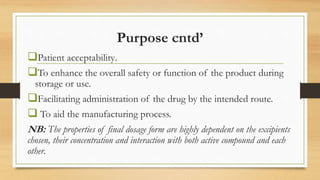 Purpose cntd’
Patient acceptability.
To enhance the overall safety or function of the product during
storage or use.
Facilitating administration of the drug by the intended route.
 To aid the manufacturing process.
NB: The properties of final dosage form are highly dependent on the excipients
chosen, their concentration and interaction with both active compound and each
other.
 