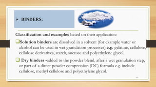  BINDERS:
Classification and examples based on their application:
Solution binders are dissolved in a solvent (for example water or
alcohol can be used in wet granulation processes).e.g. gelatine, cellulose,
cellulose derivatives, starch, sucrose and polyethylene glycol.
 Dry binders -added to the powder blend, after a wet granulation step,
or part of a direct powder compression (DC) formula e.g. include
cellulose, methyl cellulose and polyethylene glycol.
40
 