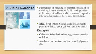 DISINTEGRANTS • Substances or mixture of substances added to
the drug formulations to facilitate dispersion
or breakup of tablets and contents of capsules
into smaller particles for quick dissolution.
• Ideal properties: Good hydration capacity ,
poor solubility , poor gel formation capacity.
Examples:
• Cellulose & its derivatives e.g., carboxymethyl
cellulose,
• starch and derivatives-sodium starch glycolate
etc.
41
 