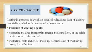  COATING AGENT
42
Coating is a process by which an essentially dry, outer layer of coating
material is applied to the surface of a dosage form.
• Function of coating agents:
• protecting the drug from environmental moisture, light, or the acidic
environment of the stomach.
• Protection, taste and odour masking, elegance, ease of swallowing,
dosage identification.
 