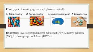 Four types of coating agents used pharmaceutically,
1. Film coating 2. Sugar coating 3. Compression coat 4. Enteric coat
Examples: hydroxypropyl methyl cellulose(HPMC), methyl cellulose
(MC), Hydroxypropyl cellulose (HPC)etc..
 