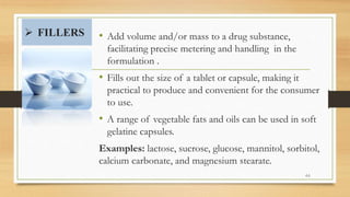  FILLERS • Add volume and/or mass to a drug substance,
facilitating precise metering and handling in the
formulation .
• Fills out the size of a tablet or capsule, making it
practical to produce and convenient for the consumer
to use.
• A range of vegetable fats and oils can be used in soft
gelatine capsules.
Examples: lactose, sucrose, glucose, mannitol, sorbitol,
calcium carbonate, and magnesium stearate.
44
 