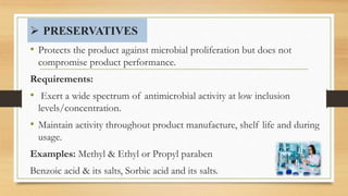  PRESERVATIVES
• Protects the product against microbial proliferation but does not
compromise product performance.
Requirements:
• Exert a wide spectrum of antimicrobial activity at low inclusion
levels/concentration.
• Maintain activity throughout product manufacture, shelf life and during
usage.
Examples: Methyl & Ethyl or Propyl paraben
Benzoic acid & its salts, Sorbic acid and its salts. 46
 