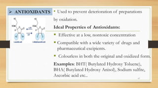  ANTIOXIDANTS • Used to prevent deterioration of preparations
by oxidation.
Ideal Properties of Antioxidants:
 Effective at a low, nontoxic concentration
 Compatible with a wide variety of drugs and
pharmaceutical excipients.
 Colourless in both the original and oxidized form.
Examples: BHT( Butylated Hydroxy Toluene),
BHA( Butylated Hydroxy Anisol), Sodium sulfite,
Ascorbic acid etc.. 47
 