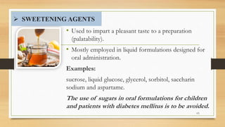  SWEETENING AGENTS
• Used to impart a pleasant taste to a preparation
(palatability).
• Mostly employed in liquid formulations designed for
oral administration.
Examples:
sucrose, liquid glucose, glycerol, sorbitol, saccharin
sodium and aspartame.
The use of sugars in oral formulations for children
and patients with diabetes mellitus is to be avoided.
48
 
